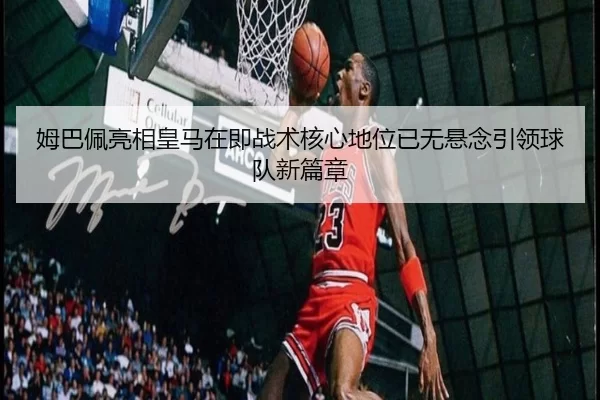 姆巴佩亮相皇马在即战术核心地位已无悬念引领球队新篇章